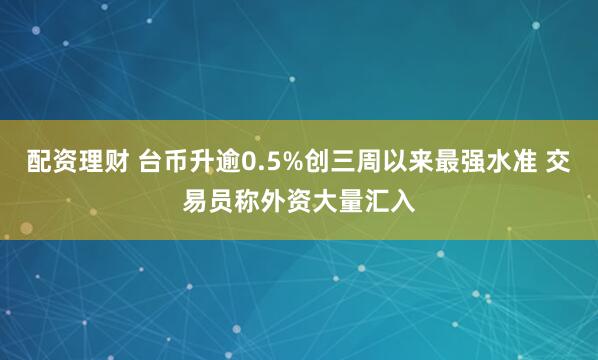配资理财 台币升逾0.5%创三周以来最强水准 交易员称外资大量汇入