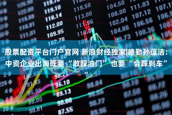 股票配资平台门户官网 新浪财经独家|德勤孙蕴洁：中资企业出海既要 “敢踩油门” 也要 “会踩刹车”