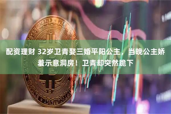 配资理财 32岁卫青娶三婚平阳公主，当晚公主娇羞示意洞房！卫青却突然跪下