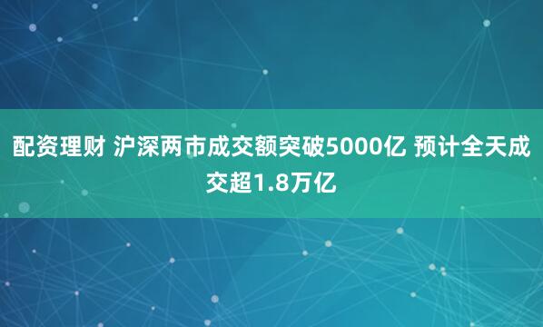 配资理财 沪深两市成交额突破5000亿 预计全天成交超1.8万亿