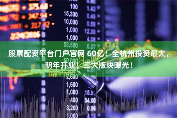 股票配资平台门户官网 60亿！全杭州投资最大，明年开业！三大版块曝光！