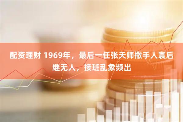 配资理财 1969年,最后一任张天师撒手人寰后继无人,接班乱象频出