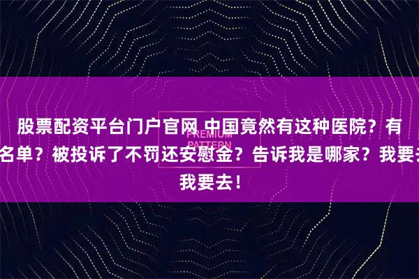 股票配资平台门户官网 中国竟然有这种医院？有黑名单？被投诉了不罚还安慰金？告诉我是哪家？我要去！