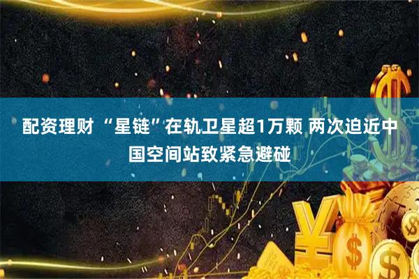 配资理财 “星链”在轨卫星超1万颗 两次迫近中国空间站致紧急避碰