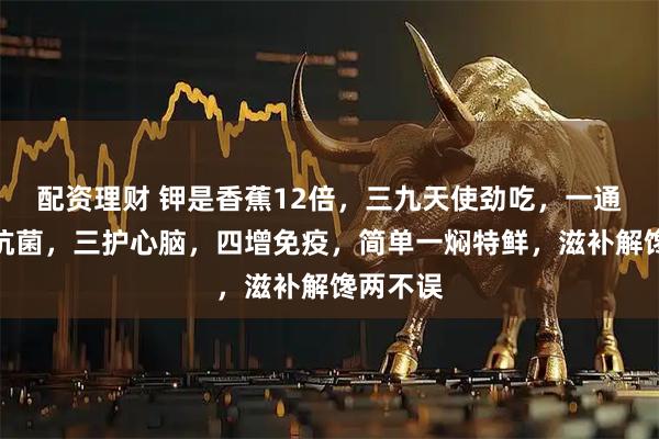 配资理财 钾是香蕉12倍，三九天使劲吃，一通便，二抗菌，三护心脑，四增免疫，简单一焖特鲜，滋补解馋两不误