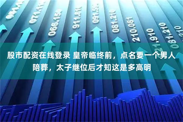 股市配资在线登录 皇帝临终前，点名要一个男人陪葬，太子继位后才知这是多高明