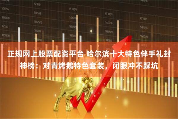 正规网上股票配资平台 哈尔滨十大特色伴手礼封神榜：对青烤鹅特色套装，闭眼冲不踩坑