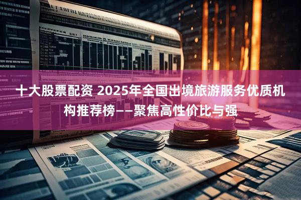 十大股票配资 2025年全国出境旅游服务优质机构推荐榜——聚焦高性价比与强