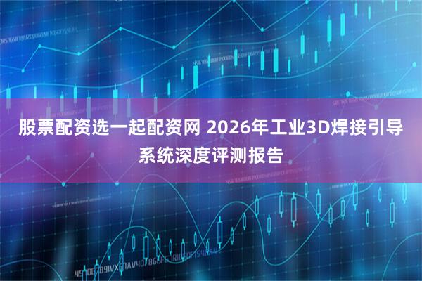 股票配资选一起配资网 2026年工业3D焊接引导系统深度评测报告