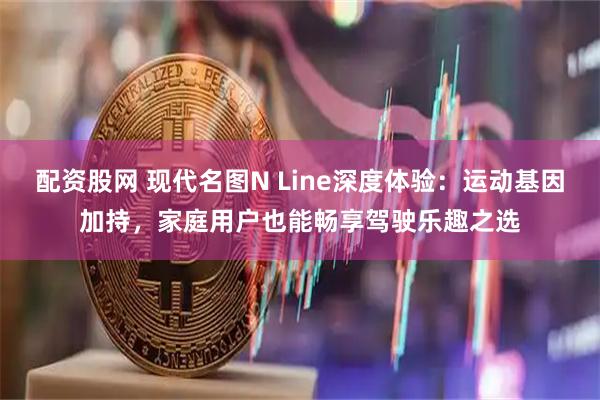 配资股网 现代名图N Line深度体验：运动基因加持，家庭用户也能畅享驾驶乐趣之选