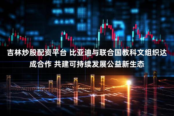 吉林炒股配资平台 比亚迪与联合国教科文组织达成合作 共建可持续发展公益新生态