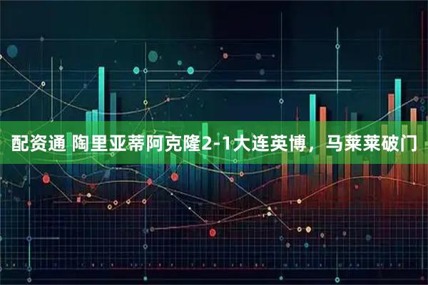 配资通 陶里亚蒂阿克隆2-1大连英博，马莱莱破门