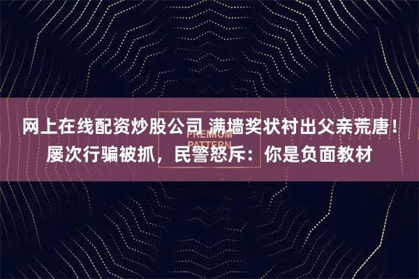 网上在线配资炒股公司 满墙奖状衬出父亲荒唐！屡次行骗被抓，民警怒斥：你是负面教材