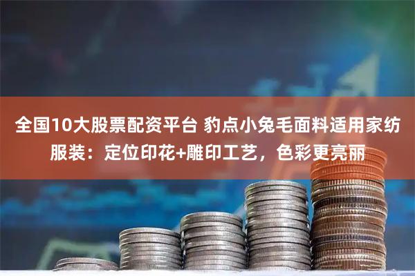全国10大股票配资平台 豹点小兔毛面料适用家纺服装：定位印花+雕印工艺，色彩更亮丽