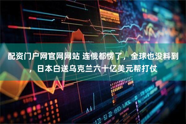 配资门户网官网网站 连俄都愣了，全球也没料到，日本白送乌克兰六十亿美元帮打仗