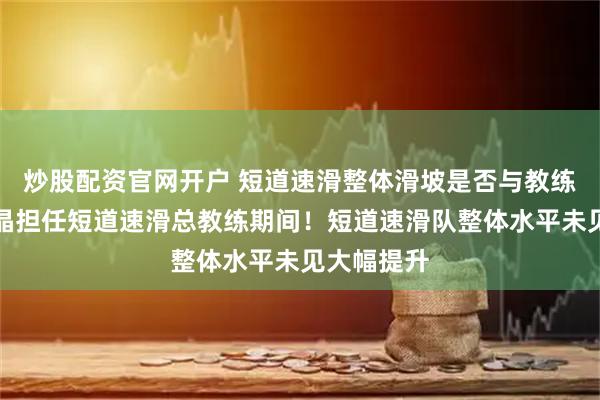 炒股配资官网开户 短道速滑整体滑坡是否与教练有关？张晶担任短道速滑总教练期间！短道速滑队整体水平未见大幅提升