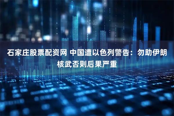 石家庄股票配资网 中国遭以色列警告：勿助伊朗核武否则后果严重