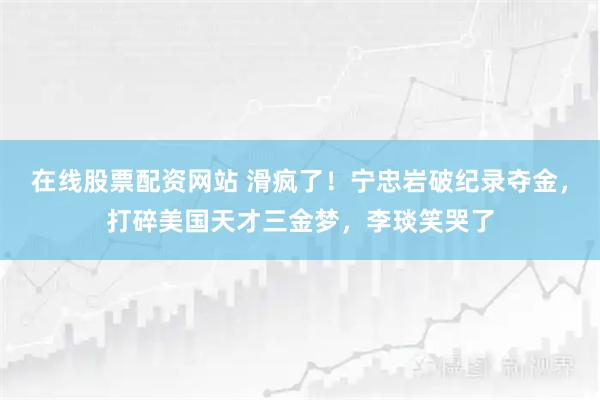 在线股票配资网站 滑疯了！宁忠岩破纪录夺金，打碎美国天才三金梦，李琰笑哭了