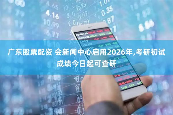 广东股票配资 会新闻中心启用2026年,考研初试成绩今日起可查研