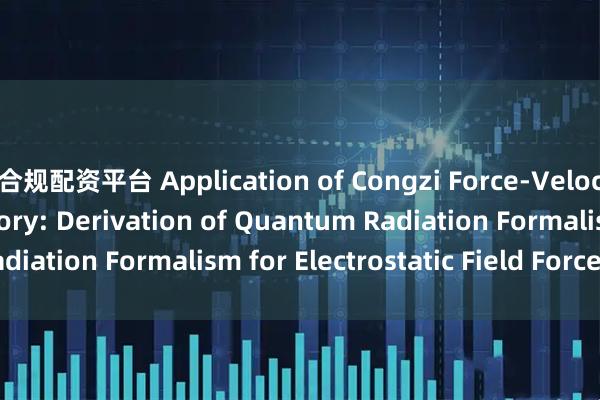 合规配资平台 Application of Congzi Force-Velocity Relativity Theory: Derivation of Quantum Radiation Formalism for Electrostatic Field Forces_搜狐网