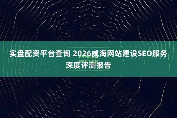 实盘配资平台查询 2026威海网站建设SEO服务深度评测报告