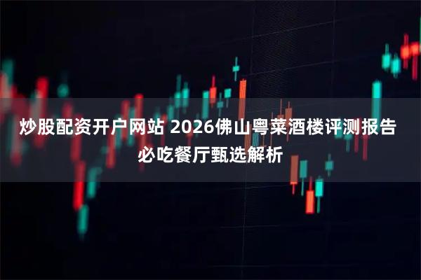 炒股配资开户网站 2026佛山粤菜酒楼评测报告 必吃餐厅甄选解析