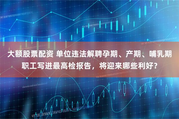 大额股票配资 单位违法解聘孕期、产期、哺乳期职工写进最高检报告,将迎来哪些利好?