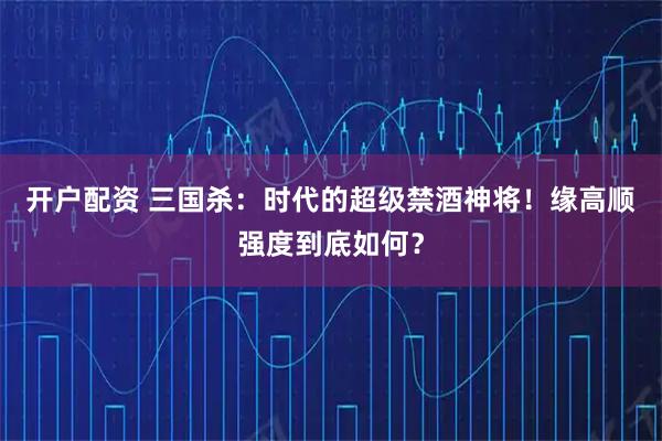 开户配资 三国杀：时代的超级禁酒神将！缘高顺强度到底如何？