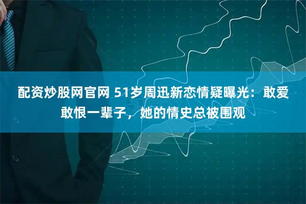 配资炒股网官网 51岁周迅新恋情疑曝光：敢爱敢恨一辈子，她的情史总被围观