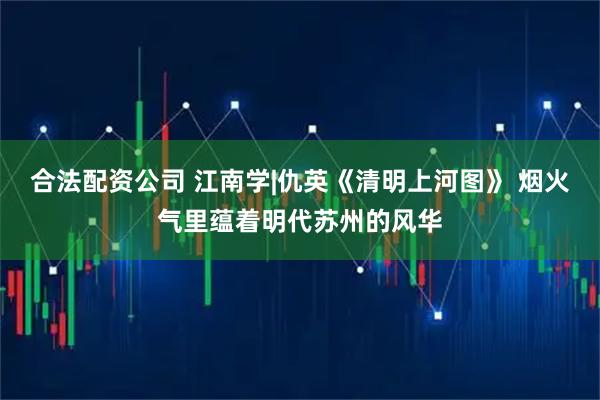 合法配资公司 江南学|仇英《清明上河图》 烟火气里蕴着明代苏州的风华