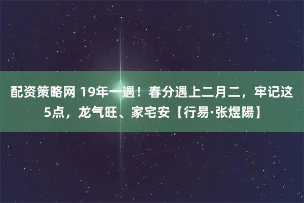配资策略网 19年一遇！春分遇上二月二，牢记这5点，龙气旺、家宅安【行易·张煜陽】