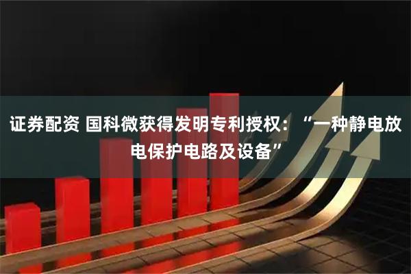 证券配资 国科微获得发明专利授权：“一种静电放电保护电路及设备”