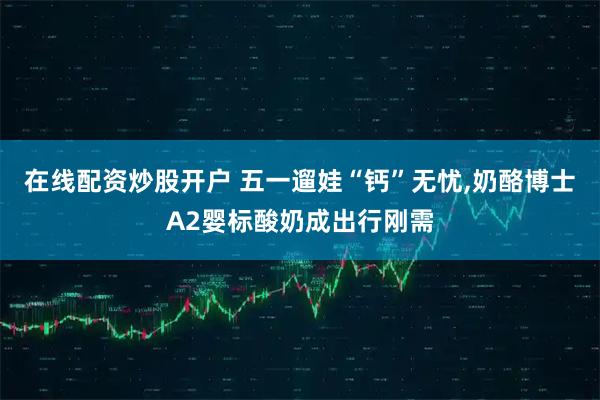 在线配资炒股开户 五一遛娃“钙”无忧,奶酪博士A2婴标酸奶成出行刚需