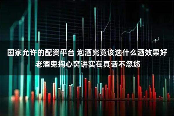 国家允许的配资平台 泡酒究竟该选什么酒效果好 老酒鬼掏心窝讲实在真话不忽悠