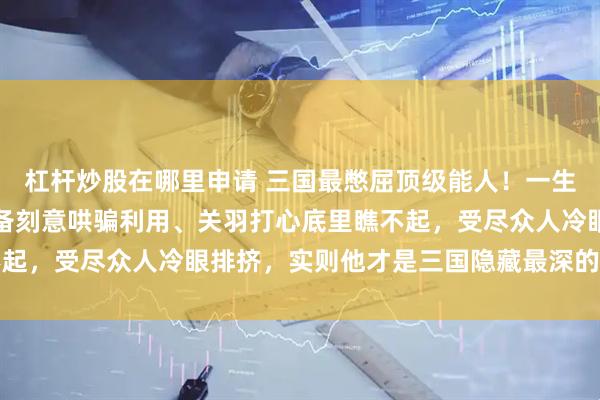 杠杆炒股在哪里申请 三国最憋屈顶级能人！一生被诸葛亮算计打压、刘备刻意哄骗利用、关羽打心底里瞧不起，受尽众人冷眼排挤，实则他才是三国隐藏最深的厉害人物