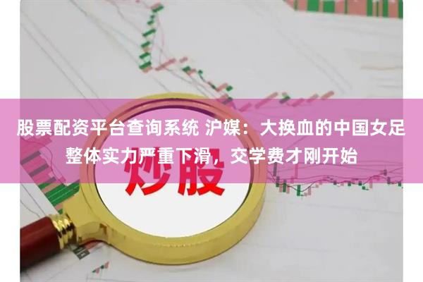 股票配资平台查询系统 沪媒：大换血的中国女足整体实力严重下滑，交学费才刚开始