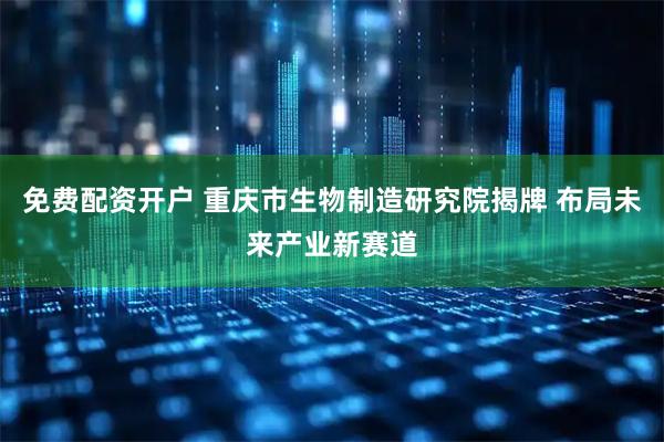 免费配资开户 重庆市生物制造研究院揭牌 布局未来产业新赛道
