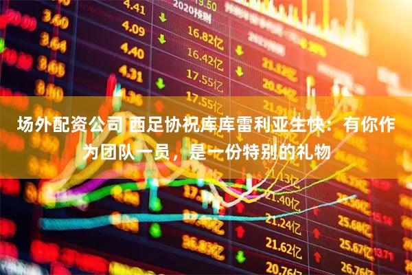 场外配资公司 西足协祝库库雷利亚生快：有你作为团队一员，是一份特别的礼物