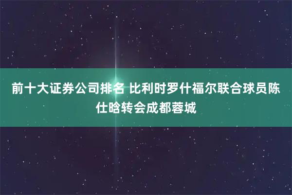 前十大证券公司排名 比利时罗什福尔联合球员陈仕晗转会成都蓉城