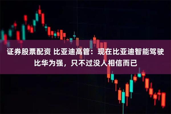 证券股票配资 比亚迪高管：现在比亚迪智能驾驶比华为强，只不过没人相信而已
