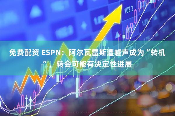 免费配资 ESPN：阿尔瓦雷斯遭嘘声成为“转机”，转会可能有决定性进展