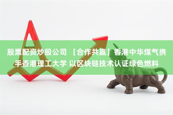 股票配资炒股公司 【合作共赢】香港中华煤气携手香港理工大学 以区块链技术认证绿色燃料