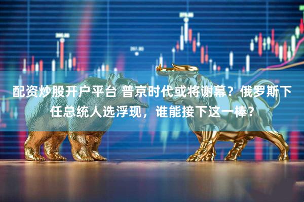 配资炒股开户平台 普京时代或将谢幕？俄罗斯下任总统人选浮现，谁能接下这一棒？
