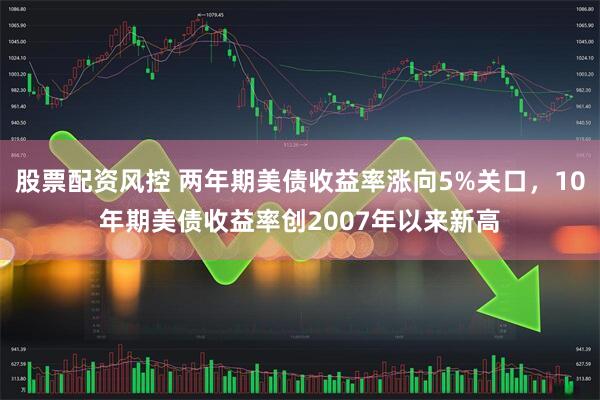股票配资风控 两年期美债收益率涨向5%关口，10年期美债收益率创2007年以来新高