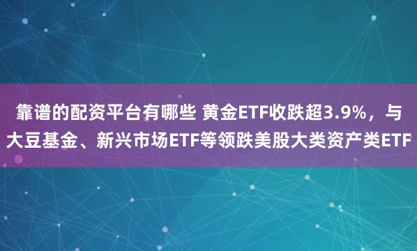 靠谱的配资平台有哪些 黄金ETF收跌超3.9%，与大豆基金、新兴市场ETF等领跌美股大类资产类ETF